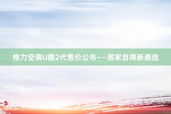 格力空调U酷2代售价公布——居家自得新遴选